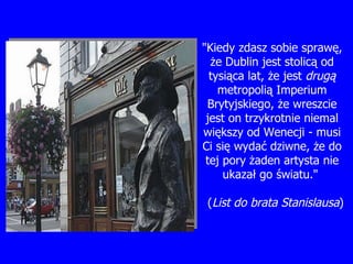 "Kiedy zdasz sobie spraw ę, ż e Dublin jest stolic ą  od tysi ą ca lat,  ż e jest  drugą  metropoli ą  Imperium Brytyjskiego,  ż e wreszcie jest on trzykrotnie niemal wi ę kszy od Wenecji - musi Ci si ę  wyda ć  dziwne,  ż e do tej pory  ż aden artysta nie ukaza ł  go  ś wiatu."  ( List do brata Stanislausa ) 
