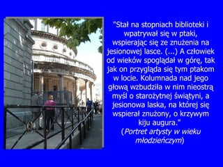 "Sta ł  na stopniach biblioteki i wpatrywa ł  si ę  w ptaki, wspieraj ą c si ę  ze znu ż enia na jesionowej lasce. (...) A cz ł owiek od wieków spogl ą da ł  w gór ę , tak jak on przygl ą da si ę  tym ptakom w locie. Kolumnada nad jego g łową  wzbudzi ł a w nim nieostr ą  my ś l o staro ż ytnej  ś wi ą tyni, a jesionowa laska, na której si ę  wspiera ł  znu ż ony, o krzywym kiju augura."  ( Portret artysty w wieku m ło dzie ń czym )   