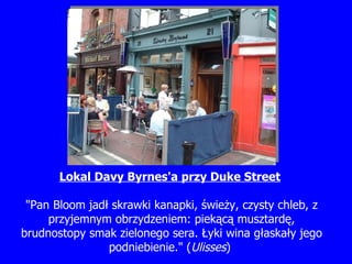 Lokal Davy B y rne s 'a przy Duke Street   "Pan Bloom jad ł  skrawki kanapki,  ś wie ż y, czysty chleb, z przyjemnym obrzydzeniem: piek ą c ą  musztard ę , brudnostopy smak zielonego sera.  Ł yki wina g ł aska ł y jego podniebienie." ( Ulisses )   