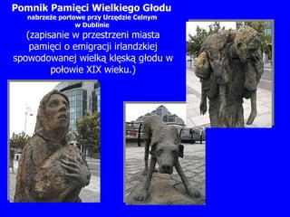 Pomnik Pamięci Wielkiego Głodu   nabrzeże portowe przy Urzędzie Celnym  w Dublinie   (zapisanie w przestrzeni miasta pamięci o emigracji irlandzkiej spowodowanej wielką klęską głodu w połowie XIX wieku.) 