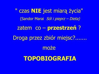 " czas  NIE  jest miarą życia"  (Sandor Marai  Sól i pieprz – Dieta) zatem  co –  przestrzeń  ?  Droga przez zbiór miejsc?....... może  TOPOBIOGRAFIA 