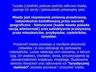 Turysta (czytelnik) podczas podró ż y odkrywa miasta, poznaje ich ukryty i jednocze ś nie uniwersalny sens.  Miasto jest niezmiennie zmienn ą  przestrzeni ą , indywidualnie kszta ł towan ą  przez warunki geograficzno - historyczne (ka ż de miasto posiada swoj ą  odmienno ść ) oraz subiektywnie prze ż ywan ą  przez mieszka ń ców, przybyszów, czytelników, turystów.  Przestrze ń  miasta powstaje w rezultacie aktywno ś ci   cz ł owieka i to ona oddzia ł uje na zachowania mieszka ń ców. Ludzie nabieraj ą  cech otoczenia, w którym  ż yj ą . Ich postawy, charakter, s ł owa, przyzwyczajenia s ą  odzwierciedleniem krajobrazu miejskiego. Studiowanie utworów literackich oraz odkrywanie ich  "turystycznej realno ś ci"  pozwala poznawa ć  i zrozumie ć  miasto .   