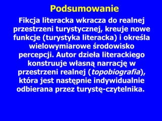 Fikcja literacka wkracza do realnej przestrzeni turystycznej, kreuje nowe funkcje (turystyka literacka) i okre ś la wielowymiarowe  ś rodowisko percepcji. Autor dzie ł a literackiego k onstruuje  w ł asn ą  narracj ę  w przestrzeni realnej  ( topobiografia ) , która jest nast ę pnie indywidualnie odbierana przez turyst ę -czytelnika.  Podsumowanie 