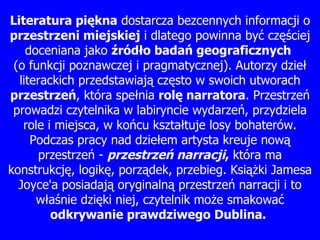 Literatura pi ę kna  dostarcza bezcennych informacji o  przestrzeni miejskiej  i dlatego powinna by ć  cz ęś ciej doceniana jako  ź ród ł o bada ń  geograficznych   ( o funkcji poznawczej i pragmatycznej). Autorzy dzie ł  literackich przedstawiaj ą  cz ę sto w swoich utworach  przestrze ń , która spe ł nia  rol ę  narratora . Przestrze ń  prowadzi czytelnika w labiryncie wydarze ń , przydziela role i miejsca, w ko ń cu kszta ł tuje losy bohaterów. Podczas pracy nad dzie ł em artysta kreuje now ą  przestrze ń  -  przestrze ń  narracji ,  która ma konstrukcj ę , logik ę , porz ą dek, przebieg. Ksi ąż ki  Jamesa  Joyce'a posiadaj ą  oryginaln ą  przestrze ń  narracji i to w ł a ś nie dzi ę ki niej, czytelnik mo ż e smakowa ć   odkrywanie prawdziwego Dublina.  