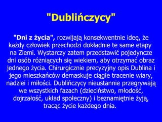 "Dublińczycy" " D ni z  ż ycia",  rozwija ją  konsekwentnie ide ę ,  ż e ka ż dy cz ł owiek przechodzi dok ł adnie te same etapy  na  Z iemi. Wystarczy zatem przedstawi ć  pojedyncze dni osób ró ż ni ą cych si ę  wiekiem, aby otrzyma ć  obraz jednego  ż ycia. Chirurgicznie precyzyjny opis Dublina i jego mieszka ń ców demaskuje ci ą g ł e tracenie wiary, nadziei i mi ł o ś ci. Dubli ń czycy nieustannie przegrywaj ą  we wszystkich fazach (dzieci ń stwo, m ł odo ść , dojrza ł o ść , uk ł ad spo ł eczny) i beznami ę tnie  ż yj ą , trac ą c  ż ycie ka ż dego dnia.  