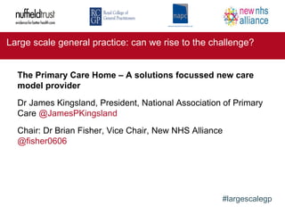 Large scale general practice: can we rise to the challenge?
#largescalegp
The Primary Care Home – A solutions focussed new care
model provider
Dr James Kingsland, President, National Association of Primary
Care @JamesPKingsland
Chair: Dr Brian Fisher, Vice Chair, New NHS Alliance
@fisher0606
 