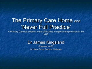 The Primary Care HomeThe Primary Care Home andand
‘‘Never Full PracticeNever Full Practice’’
A Primary Care led solution to the difficulties in urgent care provision in theA Primary Care led solution to the difficulties in urgent care provision in the
NHSNHS
Dr James KingslandDr James Kingsland
President NAPCPresident NAPC
St Hilary Group Practice, WallaseySt Hilary Group Practice, Wallasey
 