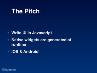 The Pitch


   • Write UI in Javascript
   • Native widgets are generated at
     runtime

   • iOS & Android

@jhugman
 