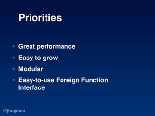 Priorities

   • Great performance
   • Easy to grow
   • Modular
   • Easy-to-use Foreign Function
     Interface


@jhug...