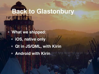 Back to Glastonbury


• What we shipped:
 • iOS, native only
 • Qt in JS/QML, with Kirin
 • Android with Kirin
 
