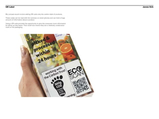 QR Label                                                                            James Kirk


My concept would involve adding QR code onto the carbon label of products.

These codes can be read with the cameras on smart phones and can hold a huge
amount of information about a product.

Using a QR code provides the opportunity to give the consumer more information
by taking up less space. Their small size means they are a relatively unobtrusive
mark on the packaging.
 