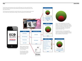 App                                                                                                                  Point the camera at the Eco-scan logo.
                                                                                                                                                                                                                                                              James Kirk



The Eco-Scan app would allow users to scan the QR codes on the carbon labels. By doing
                                                                                                                                                     Tesco Pure Orange Juice (1ltr)
this they are able to log all of the carbon efficient items that they are buying and learn more
about these products.                                                                                                                                     Carbon points: 5


This will also give the opportunity to collect Carbon points. Each carbon labeled product would
carry a carbon point value that when bought, could be transferred into Clubcard points.



                                                                                                                                                         Carbon foortprint of item: 250g
                                                                                                                                                         National average of item: 480g
                                                                                                                                                              Total carbon saving: 230g

                                                                                                                                                           ADD TO BASKET
                                                                                                                                                              CANCEL ITEM

                                                                                                                                                                     BACK




                                                                                                                                                              VIEW TOTALS                                 This is a visual representation of a carbon
                                                                                                                                                                                                          footprint. The red area represents the carbon
                                                                                                                                                    Total number of items: 13
                                                                                                                                                     Total carbon points: 27                              footprint of the item. By measuring this against
                                                                                                                                                                                                          the national average for a similar item, a carbon
                                                                                                                                                                                                          saving could be calculated. This information
                                                                                                                                                                                                          could be easily gathered by a 3rd party, for
                                                                                                                                                                                                          example the Carbon Trust.


                                                                                                  VIEW CURRENT SHOP
                                                                                                                                                                                                          Giving the consumer a visual representation
                                                               MAIN MENU
                                                                                                                                                                                                          makes the information more digestible. They are
                                                                                                                                              Total carbon foortprint of all items: 2950g                 able to compare products easily with information


                    EC
                                                              Scan new item                                                                                 Total carbon saving*: 4780g
                                                                                                                                                                                                          that is accessible and understandable.
                                                                                                     View totals                                  *measured against the nation average of similar items




                    SCAN
                                                                                                                                                                      BACK
                                                             View current shop



                                                                                                                                                       VIEW ALL ITEMS                                      Tesco Pure Orange Juice (1ltr)
                                                              Start new shop
                                                                                                    View all items                              Tesco Pure Orange Juice (1ltr)                                 Carbon points: 5

                                                                                                                                                Tesco Non-Biological Liquid Wash

                                                               Scan receipt                                                                     100W Pearl Lightbulb

                                                                                                         BACK                                   King Edwards (2.5 kg)

                                                                                                                                                Organic Baby New (750 g)

                                                      When a receipt is scanned                                                                 Tesco Non-Biological LiquidCapsules

                                                      it will give the user a code                                                              60W Spotlight
                                                                                                                                                                                                            Carbon foortprint of item: 250g
                                                      that is saved to the phone                                                                                                                            National average of item: 480g
                                                                                                                                                Tesco 100% Pure Squeezed
                                                      as a text message.                                                                        Orange Juice                                                     Total carbon saving: 230g

                                                                                                                                                                                                           REMOVE FROM ITEMS
                                                      This code is then entered                                                                                       BACK                                             BACK
                                                      into the website to update
                                                      profile information and
                                                      carbon points total.
 