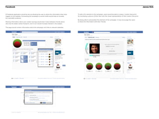 Facebook                                                                                                                                                                                         James Kirk


A Facebook application would be set up allowing the user to share the information they have   To add a fun element to the campaign, users would be able to create a ‘carbon face-print’
logged via the website. Connecting the campaign to social media would help to increase        by overlaying a picture of thier face onto the visual representation of their carbon foot-print.
the reachable audience.
                                                                                              By being able to personalise this element of the campaign, it may encourage the users
Sharing information about your carbon savings would start rivalry between friends about       to share the information with their friends.
who has the better carbon footprint, and in turn would increase interest in the subject.

The page would contain information about the campaign and links to relevant websites.
 