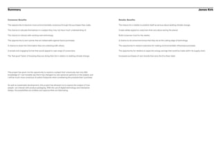 Summary                                                                                                                                                                                          James Kirk


Consumer Benefits                                                                                    Retailer Benefits

The opportunity to become more environmentally conscious through the purchases they make.            The chance for a retailer to position itself as serious about tackling climate change.

The chance to educate themselves in a subject they may not have much understanding of.               Create added appeal to customers that care about saving the planet.

The chance to interact with exciting new technology.                                                 Build consumer trust for the retailer.

The opportunity to earn points that are redeemable against future purchases.                         A chance to let consumers know that they are at the cutting edge of technology.

A chance to share the information they are collecting with others.                                   The opportunity to reward customers for making environmentally influenced purchases.

A simple and engaging format that would appeal to vast range of consumers.                           The opportunity for retailers to asses the energy savings that could be made within its supply chain.

The ‘feel good’ factor of knowing they are doing their bit in relation to tackling climate change.   Increased purchases of own brands that carry the Eco-Scan label.




This project has given me the opportunity to explore a subject that I previously had very little
knowledge of. I can honestly say that it has changed my own personal opinions on the subject, and
I will be much more conscious of carbon footprints when considering the products that I purchase.


As well as sustainable development, this project has allowed me to explore the subject of how
people can interact with product packaging. With the use of digital technology and interactive
design, the possibilities are endless and opportunities are fascinating.
 