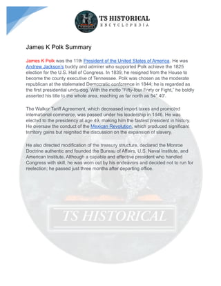 James K Polk Summary
James K Polk was the 11th President of the United States of America. He was
Andrew Jackson’s buddy an...