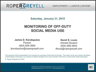 800 Park Place, 666 Burrard Street | Vancouver, BC V6C 3P3
info@ropergreyell.com | 604.806.0922 | www.ropergreyell.com
Saturday, January 31, 2015
MONITORING OF OFF-DUTY
SOCIAL MEDIA USE
The purpose of this presentation is to provide an overview of this area of the law. This does not by any means constitute
a full analysis of the law or an opinion of Roper Greyell LLP or any member of the firm on the points of law discussed.
© Roper Greyell LLP 2015
James D. Kondopulos
Partner
(604) 806-3865
jkondopulos@ropergreyell.com
David S. Louie
Articled Student
(604) 806-3845
dlouie@ropergreyell.com
 