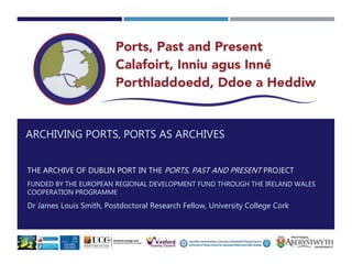 ARCHIVING PORTS, PORTS AS ARCHIVES
THE ARCHIVE OF DUBLIN PORT IN THE PORTS, PAST AND PRESENT PROJECT
FUNDED BY THE EUROPEAN REGIONAL DEVELOPMENT FUND THROUGH THE IRELAND WALES
COOPERATION PROGRAMME
Dr James Louis Smith, Postdoctoral Research Fellow, University College Cork
 