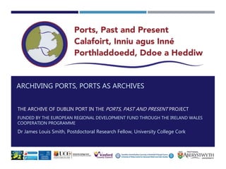 ARCHIVING PORTS, PORTS AS ARCHIVES
THE ARCHIVE OF DUBLIN PORT IN THE PORTS, PAST AND PRESENT PROJECT
FUNDED BY THE EUROPEA...