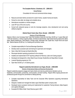 The Complete Kitchen | Charleston, SC | 2009-2013
Owner/Partner
Consultation for home and commercial kitchen design.
• Resource and stock kitchen provisions for custom homes, vacation homes and resorts.
• Consult on wine cellar, bar design and complete set-up.
• International consultation on kitchen designs.
• Lead VIP tours of the wine country.
• Consult with restaurant groups on wine list, beverage programs, menu development and cost saving
software programs.
Atlantis Resort Casino Spa | Reno, Nevada | 2008-2009
Director of Food & Beverage
Atlantis is Reno’s only Concierge Hotel Tower that includes a body and mind Spa, 60,000 sq. ft. space filled with
1,500 slot machines, a variety of gaming tables, and Race & Sports Book. Eight award-winning restaurants: Bistro
Napa, Atlantis Steakhouse, Café Alfresco, Chicago Dogs!, Manhattan Deli, Oyster Bar, Purple Parrot and Sushi
Bar. Atlantis features 50,000 sq. ft. of meeting and convention center.
• Complete responsibility for Food and Beverage Operations.
• Develop career succession plan and training for supervisors and managers.
• Open a New Deli Concept and Sports Book Bar.
• Revamped standard operating procedures for the company.
• Installed and implemented CTUIT reporting software for Revenue, Labor and Costing program.
• Developed and designed for a New Steak House Concept, Noodle Bar and Napa Bistro Concept.
• Lowered Operating expense by 10%.
• Open New 50,000 sq. ft. of Catering space.
Rapport Leadership International | Las Vegas, Nevada | 2006-2008
Director of International Sales and Business Development
Rapport Leadership programs engage and inspire clients and raise key performance indicators such as
leadership, communication, productivity, communication, and team building. Rapport offers ongoing personal and
professional growth through the commitment to lifelong learning.
• Complete responsibility for Sales Team and the Corporate Office Operations supporting International
Operations.
• Designed, installed and managed the Sales Logics Data Base system company wide.
• Developed career succession training and implemented for Leadership Training Advisors, Sales Support,
and Logistics Managers.
• Exceeded $12 Million Dollar Yearly Revenue goal in 2007.
P a g e 2 | 5
 