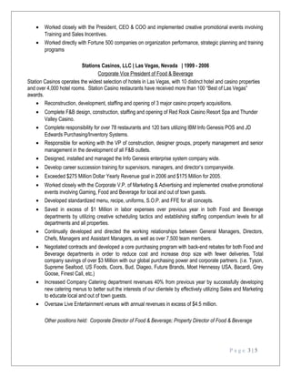 • Worked closely with the President, CEO & COO and implemented creative promotional events involving
Training and Sales Incentives.
• Worked directly with Fortune 500 companies on organization performance, strategic planning and training
programs
Stations Casinos, LLC | Las Vegas, Nevada | 1999 - 2006
Corporate Vice President of Food & Beverage
Station Casinos operates the widest selection of hotels in Las Vegas, with 10 distinct hotel and casino properties
and over 4,000 hotel rooms. Station Casino restaurants have received more than 100 “Best of Las Vegas”
awards.
• Reconstruction, development, staffing and opening of 3 major casino property acquisitions.
• Complete F&B design, construction, staffing and opening of Red Rock Casino Resort Spa and Thunder
Valley Casino.
• Complete responsibility for over 78 restaurants and 120 bars utilizing IBM Info Genesis POS and JD
Edwards Purchasing/Inventory Systems.
• Responsible for working with the VP of construction, designer groups, property management and senior
management in the development of all F&B outlets.
• Designed, installed and managed the Info Genesis enterprise system company wide.
• Develop career succession training for supervisors, managers, and director’s companywide.
• Exceeded $275 Million Dollar Yearly Revenue goal in 2006 and $175 Million for 2005.
• Worked closely with the Corporate V.P. of Marketing & Advertising and implemented creative promotional
events involving Gaming, Food and Beverage for local and out of town guests.
• Developed standardized menu, recipe, uniforms, S.O.P. and FFE for all concepts.
• Saved in excess of $1 Million in labor expenses over previous year in both Food and Beverage
departments by utilizing creative scheduling tactics and establishing staffing compendium levels for all
departments and all properties.
• Continually developed and directed the working relationships between General Managers, Directors,
Chefs, Managers and Assistant Managers, as well as over 7,500 team members.
• Negotiated contracts and developed a core purchasing program with back-end rebates for both Food and
Beverage departments in order to reduce cost and increase drop size with fewer deliveries. Total
company savings of over $3 Million with our global purchasing power and corporate partners. (i.e. Tyson,
Supreme Seafood, US Foods, Coors, Bud, Diageo, Future Brands, Moet Hennessy USA, Bacardi, Grey
Goose, Finest Call, etc.)
• Increased Company Catering department revenues 40% from previous year by successfully developing
new catering menus to better suit the interests of our clientele by effectively utilizing Sales and Marketing
to educate local and out of town guests.
• Oversaw Live Entertainment venues with annual revenues in excess of $4.5 million.
Other positions held: Corporate Director of Food & Beverage; Property Director of Food & Beverage
P a g e 3 | 5
 