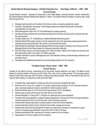 Gordon Biersch Brewing Company – (Fertitta Enterprises Co.) | San Diego, California | 1997 - 1999
General Manager
Gordon Biersch currently operates 35 restaurants in the United States, including Honolulu, Hawaii. Additionally,
four Gordon Biersch Brewery Restaurants operate in Taiwan. The Gordon Biersch heritage of superior beer, great
food and good times.
• Managed opening teams at 6 locations from hiring, training, to ongoing operational support.
• Assisted in development and design of San Diego location and worked directly with construction
superintendent on the project.
• Hired Management Team and 175 Team Members for property opening.
• Developed training outlines and coordinated development of training manuals used to educate and train
the opening team.
• Worked closely with V.P. of Marketing on National Branded Advertising plans.
• Selected Aloha POS support system to be the restaurants source for generating superb guest service,
corporate accounting procedures, P&L reports, and revenue/cost reports.
• Self-directed and developed national Manager/Chefs training program resulting in the training of over 50
Managers/Chefs at San Diego location for restaurant openings nationally.
• Built San Diego revenue to exceed budget by $1 million annually, making it the number one revenue and
profit generating outlet in the nation, $11 Million annually.
• Traveled nationally to assist in Management and Team Member training, trouble-shooting restaurant cost
and labor issues.
• Developed and established standard wine and beverage programs for the Company.
The Beach House | Poupi, Hawaii | 1994 - 1996
General Manager
Located on the Island of Kauai, overlooking one of the locals’ favorite afternoon surf spots, The Beach House
blends the culinary tradition of Europe and the Pacific Rim, with a farm to table concept. The beverage program
features exotic fruits and juices from the island; creating intoxicating cocktails. With an international wine list, and
open-air patio seating, it is enjoyed by locals and tourist alike.
• Complete P&L responsibility for restaurant with annual revenues exceeding $8 million.
• Achieved 16.2% Liquor P.C. weekly for 15 months consecutively resulting in a 2.0% drop from previous
year; used daily perpetual inventory and bottle for bottle requisition system.
• Achieved Kitchen labor of 13.5% and Front of House labor of 8.5% consistently.
• Hosted wrap-up party with Harrison Ford after filming on the island.
• Directed Manager in Training (M.I.T.) Program for openings and current operations.
• Complete P&L responsibilities; managed supplies categories for Culinary and Front of House operations;
reduced expenses by 20% over previous year, while increasing revenues.
• Implemented weekly small-wares inventory system to track and monitor expenses.
• Implemented daily Quality Control checks for food quality, storage and service.
• Implemented Guest Service Recognition Program to reward team members for excellence in guest
service; increased guest satisfaction scores from 83% to 96% in 90 days.
• Develop standardized P&L reporting and inventory systems for the company.
• Responsible for the wine program for the company.
P a g e 4 | 5
 