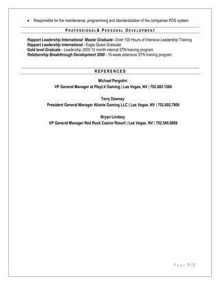 • Responsible for the maintenance, programming and standardization of the companies POS system.
P R O F E S S I O N A L & P E R S O N A L D E V E L O P M E N T
Rapport Leadership International: Master Graduate –Over 100 Hours of Intensive Leadership Training
Rapport Leadership International - Eagle Quest Graduate
Gold level Graduate - Leadership 2000 12 month internal STN training program
Relationship Breakthrough Development 2000 - 10-week extensive STN training program
R E F E R E N C E S
Michael Pergolini
VP General Manager at PlayLV Gaming | Las Vegas, NV | 702.885.1586
Terry Downey
President General Manager Aliante Gaming LLC | Las Vegas, NV | 702.692.7800
Bryan Lindsey
VP General Manager Red Rock Casino Resort | Las Vegas, NV | 702.540.0869
P a g e 5 | 5
 