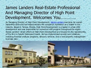 James Landers Real-Estate Professional
And Managing Director of High Point
Development. Welcomes You………….
As Managing Director of High Point Development, James Landers exercises his overall
leadership skills and has helped elevate the company’s reputation as a leader in the
industry. Based in Tampa, Florida, High Point Development is a leader in urban infill
development and was responsible for numerous infill projects throughout the region.
James Landers’ recent efforts at High Point Development are focused on the repositioning
of the firm to handle Distressed Assets. He has implemented several new initiatives,
including financial analysis programs, advisory services, and a new property management
business plan.
 