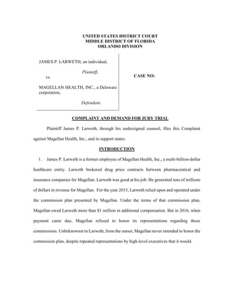 UNITED STATES DISTRICT COURT
MIDDLE DISTRICT OF FLORIDA
ORLANDO DIVISION
JAMES P. LARWETH, an individual,
Plaintiff,
vs.
MAGELLAN HEALTH, INC., a Delaware
corporation,
Defendant.
CASE NO:
COMPLAINT AND DEMAND FOR JURY TRIAL
Plaintiff James P. Larweth, through his undersigned counsel, files this Complaint
against Magellan Health, Inc., and in support states:
INTRODUCTION
1. James P. Larweth is a former employee of Magellan Health, Inc., a multi-billion-dollar
healthcare entity. Larweth brokered drug price contracts between pharmaceutical and
insurance companies for Magellan. Larweth was good at his job: He generated tens of millions
of dollars in revenue for Magellan. For the year 2015, Larweth relied upon and operated under
the commission plan presented by Magellan. Under the terms of that commission plan,
Magellan owed Larweth more than $1 million in additional compensation. But in 2016, when
payment came due, Magellan refused to honor its representations regarding those
commissions. Unbeknownst to Larweth, from the outset, Magellan never intended to honor the
commission plan, despite repeated representations by high-level executives that it would.
 