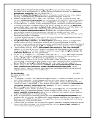 ÷ Drove the business forward from a marketing perspective; deployed various strategic initiatives
required to create a profitable book of business; developed new revenue streams and established
valuable upsell opportunities in excess of $100,000 each.
÷ Executed all facets of the strategy for player brand ambassador selection; handled various aspects
including consideration of players and alumni for department programs and events.
÷ Served as the NFL point of contact; restructured the Training Camp and Draft Day programs, and
delivered effective marketing campaigns and customer segmentation initiatives to generate new fans,
improve engagement, increase brand awareness and partner attendance, and sponsor activation.
÷ Handled all aspects of platform strategy development, growth initiatives and oversaw all campaigns
and marketing activities; drove business results and ensured all goals and KPI’s are met; significantly
improved sales team’s performance and boosted sales pipeline volume by several million dollars, with
the consolidation of the rate card, contract language, and presentation materials.
÷ Strived for optimum professional effectiveness; developed and instituted an organization-wide
communication manual which streamlined and improved inter-departmental team work.
÷ Conducted thorough research and orchestrated the acquisition of marketing analytical tools, such as
Repucom (Nielsen) and Scarborough.
÷ Proactively worked towards accomplishment of set goals and objectives; undertook various strategic
initiatives leading to strategic growth and increased audience.
÷ Strengthened business performance and strategic position; deliberately planned for and generated
strategic growth through added inventory, sponsors, and platforms including the Women of
Washington, Health & Wellness, Kids Club, and Redskins Salute (the Official Military Appreciation Club of
the Washington Redskins) leading to 56,000 new members and revenue generation of over $500,000.
÷ Demonstrated outstanding ability to guide and effectively lead team of client service managers;
exhibited strong, dynamic leadership; worked harmoniously and effectively with others, developing a
strong working rapport with all team members while continuously striving to strengthen and refine the
professional effectiveness and team performance.
÷ Ensured that all marketing output and every activity is executed in accordance with brand guidelines
and in line with overall business objectives; co-developed and monitored the implementation of
sponsor activation plans which effectively leveraged assets and capabilities.
÷ Established strategic alliances with sponsors and favorable business relationship with naming rights
partner (FedEx) to ensure synergy, effectiveness, and continual improvement of the marketing efforts;
devised short term and long term strategic plans and provided expert activation suggestions.
÷ Worked in conjunction with the sales team and defined goals and objectives that provide optimum
output in terms of quality, performance, audience engagement and business growth; created
valuable, relevant sales and marketing presentations, and sales collateral that attracted, acquired,
engaged and turned audience into loyal followers.
The Marketing Arm 2011 - 2013
Consulting Specialist - AT&T
Chicago, IL
÷ Contemplated the practicality of wireless technology integration, the sponsorship landscape, and the
local market cooperation in order to suggest profitable nationwide partnership opportunities.
÷ Served as the linchpin developing effective communication across the organization and with outside
partners assuming full responsibility for the AT&T Wi-Fi Services (AWS) client relationship; formulated and
managed the strategy for AWS temporary event program to successful conclusion, maintaining 5%
growth in program development year over year.
÷ Increased AT&T revenue streams, generating potential upwards of $250,000, and enabled it to reach
their long term goals by providing substantial advice on various strategic aspects of the business;
created sustainable business growth and long-term market presence by negotiating renewal options
for permanent integration of wireless technology.
÷ With a strong focus on the desired negotiation outcome, successfully negotiated best terms for Wi-Fi
installation and sporting event sponsorships at 80+ events, including Super Bowl XLVI, Pebble Beach, the
Boston Marathon, AT&T National and the Indianapolis Motor Speedway; played an active role during
proposal reviews and POV development.
÷ Provided timely management and escalation to closure of agreements whose negotiated and drafted
terms and conditions are made in the best interest of the company; prepared legal contracts and
secured valuable sponsorships arrangements.
 