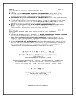 DraftFCB 2009 - 2011
Senior Media Planner - MillerCoors, State Farm, Taco Bell, Qwest
Chicago, IL
÷ Performed detailed media, market, and industry competitive research for assigned accounts;
investigated and developed a comprehensive knowledge of proposed sport sponsorship and
entertainment opportunities in order to provide sound suggestions to client.
÷ Instrumental for the success of partner agencies’ activation strategy; played a large part in helping the
company gain new business.
÷ Gathering large amounts of data and insights to produce valuable conclusions that improve future
campaigns performance; continuously worked to heighten brand recognition and core business
values; kept current with market, competitor, multicultural, field, and local trends.
÷ With an inquisitive, challenging mind acted decisively after insightful analysis; effectively operated
$200M+ budgets and driven by a future successful exit of the business provided expert
recommendations for continuous improvements of work parameters.
OMD Worldwide 2006 - 2009
Media Strategist - Gatorade, Propel, Bosch, Quaker Oatmeal, Life Cereal, LaSalle Bank
Chicago, IL
÷ Created and delivered Gatorade’s high-impact “G” rebrand and supplemental innovation campaigns
and maximized opportunities for media exposure to support the business goals.
÷ Liable for the successful execution of national sport league deals; played pivotal role in the entry
strategy for Action Sports; manipulated, interpreted and presented findings regarding sponsorship
matters to facilitate future planning with rationales.
÷ Exhibited a continuous drive for improvement orchestrating tactical and effective national, pan-Latin,
and local multi-media campaigns with the view to increase the customer base, sales, profitability, as
well as increasing the awareness of the brand across various mediums; established, grew and
deepened strong cooperative relationships with agency partners and clients.
E d u c a t i o n & T e c h n i c a l S k i l l s
Stetson University, Deland, FL, 2006, Bachelor in Business Administration
Major: Marketing
Minor: Electronic Business Technology & German
Microsoft Office Suite ÷ Scarborough ÷ Repucom ÷ Sports Property Index ÷ IMS ÷ AdViews
BrandFX ÷ SPSS ÷ SAS ÷ CRM ÷ Photoshop ÷ HTML ÷ Dreamweaver ÷ Media Tools
Improve & OMD BrainBox Tools ÷ Mergis ÷ OnPremise ÷ Publisher ÷ Illustrator ÷ Quark
M e m b e r s h i p s
Member of WISE (Women in Sports and Events)
Member of the Junior League
Member of Congressional Country Club

References Gladly Provided Upon Request
 