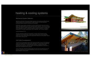 heating & cooling systems
                           Mechanical System Selection

                           Significant contribution of the passive design elements of the building (quantified through
                           Energy Modeling of the building) allowed a sizable decrease in the size and type of
                           mechanical systems required to heat and cool the building.

                           Additionally, energy systems constraints, as well as owner/occupant values and comfort
                           needs, also helped determine the final mechanical system selection. As an environmental
                           organization attuned to outdoor experience, neither the executive director nor support staff
                           of the organization required, (or desired) refrigerant cooling, for example. The design-to
                           temperature for the winter heating season was a modest 68°, with a summer design-to
                                                                                                                              Real-Time Computer Simulated Solar Modeling
                           cooling temperature of 78°.

                           This less-demanding comfort zone requirement, combined with the passive energy
                           contributions of the building itself, pointed towards variable-speed control evaporative
                           cooling, and in-floor radiant heating as the appropriate heating and cooling system options
                           for the James Learning Center.



                           Life Cycle Considerations
                            Life cycle cost considerations relative to the mechanical system choices for the Highands
                           Center are consistent with the values of the organization for choosing high durability, low-
                           replacement cost systems. The selected boiler’s lifespan, of between 25-40 years,
                           combined with the life span of the PEX radiant in-floor tubing (between 50-100 years) is
                           higher than comparable forced air systems.

                           On the cooling side, evaporative cooling boasts one of the more favorable life cycle cost
                           scenarios, as both first cost and annual operating cost are much lower compared to a
                           typical refrigerant cooling system.
                                                                                                                          Evaporative coolers located on north side of building

CATALYST	

ARCHITECTURE    	

Catalyst Architecture	

 