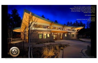 Truly you have created a building that is a
                           magnificent marriage of form and function. I know
                             that I am proud to have been on the board that
                            chose your design. I send you and your team a
                                                      heartfelt THANK YOU.

                                                         With deep gratitude,

                                                              - Joan Dukes
                                        Highlands Center for Natural History
                                                             Board Member




CATALYST	

                                       View of south façade at dusk
ARCHITECTURE    	

Catalyst Architecture	

 
