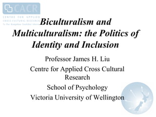 Biculturalism and
Multiculturalism: the Politics of
    Identity and Inclusion
         Professor James H. Liu
    Centre for Applied Cross Cultural
                Research
          School of Psychology
    Victoria University of Wellington
 