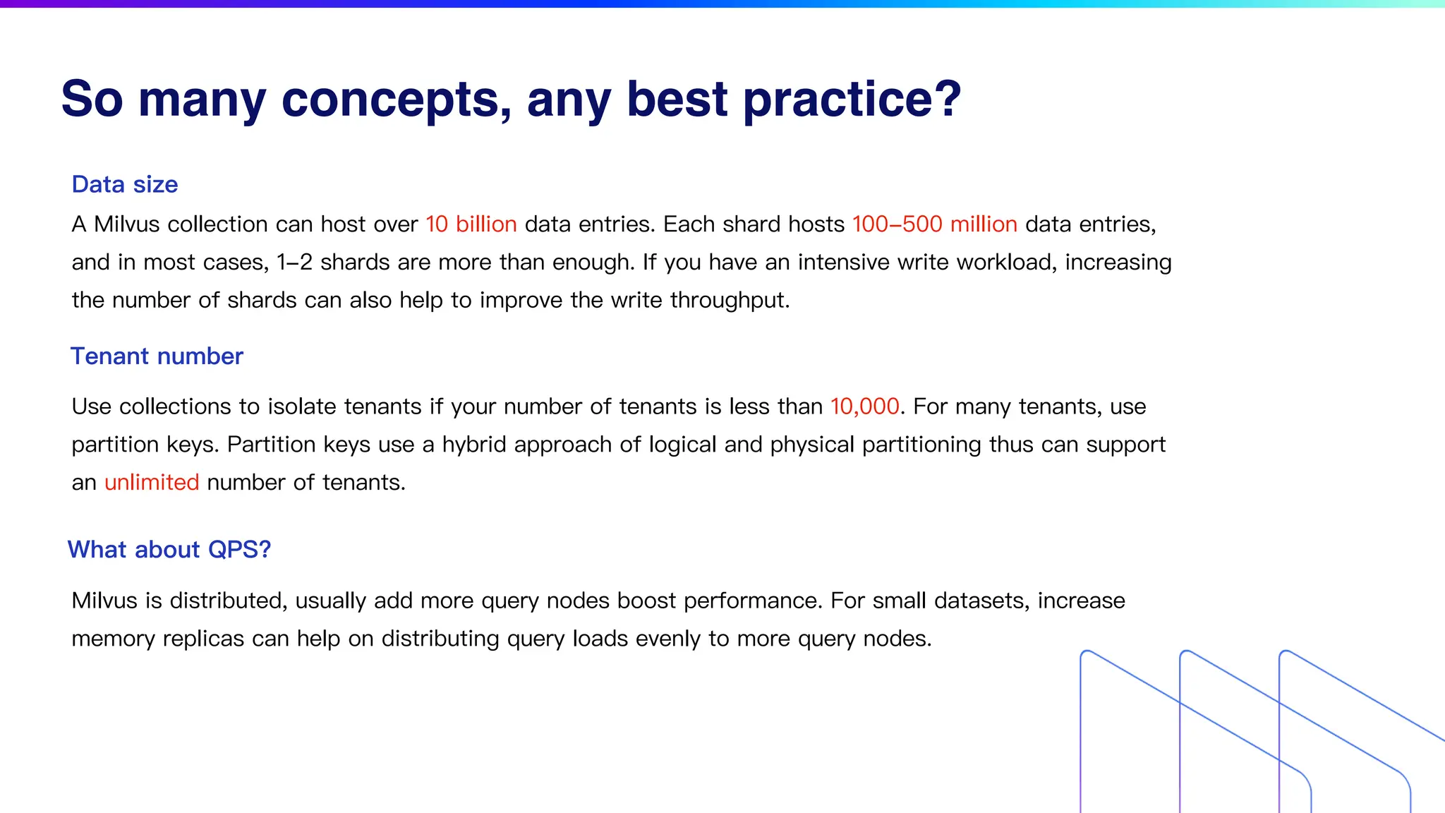 So many concepts, any best practice?
Data size
A Milvus collection can host over 10 billion data entries. Each shard hosts 100-500 million data entries,
and in most cases, 1-2 shards are more than enough. If you have an intensive write workload, increasing
the number of shards can also help to improve the write throughput.
Tenant number
Use collections to isolate tenants if your number of tenants is less than 10,000. For many tenants, use
partition keys. Partition keys use a hybrid approach of logical and physical partitioning thus can support
an unlimited number of tenants.
What about QPS?
Milvus is distributed, usually add more query nodes boost performance. For small datasets, increase
memory replicas can help on distributing query loads evenly to more query nodes.
 