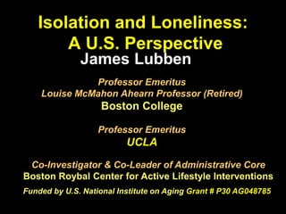 Isolation and Loneliness:
A U.S. Perspective
Professor Emeritus
Louise McMahon Ahearn Professor (Retired)
Boston College
Professor Emeritus
UCLA
James Lubben
Co-Investigator & Co-Leader of Administrative Core
Boston Roybal Center for Active Lifestyle Interventions
Funded by U.S. National Institute on Aging Grant # P30 AG048785
 