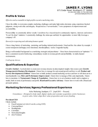 JAMES F. LYONS
671 Cedar Road Southport, CT 06890
(h) 203.254.1968; (c) 703.200.5169
jameslyons@optonline.net
1
Profile & Value
Effective and accountable in high-profile executive marketing roles.
I have the ability to overcome complex marketing challenges and make high-stakes decisions using experience-backed
judgment, strong work ethic and integrity. Respected as a “servant leader,” I am a proponent of empowerment and
accountability.
Proven ability to consistently deliver results I am driven by a visceral need to continuously improve, innovate and remove
“it can’t be done” mindsets. I consistently challenge the status quo and look for opportunities to more fully leverage a
company’s IP.
Known forrespecting and cultivating human capital.
I have a long history of motivating, mentoring and leading talented professionals. I lead and live the culture by example. I
create transparent and happy cross-functional, interdisciplinary teams. I engender loyalty.
Bring a well-rounded background as a marketing strategist and practitioner I have been characterized as an “optimizer.” I
have a consistent record of delivering extraordinary results in revenue growth and profitability in multi-channel
environments.
I roll-up my sleeves.
Qualifications & Expertise
Creative Instinct - I actively look to create new revenue streams via data-inspired insights that create scale; Growth
Management & Business Development - I know how to manage for and around growth and how to sell; Product and
Service Development & Rollout - I know how to build products around marketing services and how to roll them out in a
merchandisable way; P&L and Performance Improvement - I know how to manage a P&L and, importantly, I know
how to maximize it; Turnaround, Change & Negotiation - I know how to re-set a business model and re-engineer a
model, both in terms of performance and profit; Board and Executive Advisory - I know how to work with a Board and
persuade opinions.
Marketing Services/Agency Professional Experience
Arête Marketing, Southport, CT [April 2011 – Present]
Consultancy - Designed to help small, digital, media and customer acquisition centric businesses
to grow sales, better align their value proposition and secure funding.
President/CEO
Clients include:
 ExactCustomer (of which I amthe acting CEO)
 ConvergeDirect
 Healthgrades
 Convindex
 Networked Insights
 Zero Variance
 