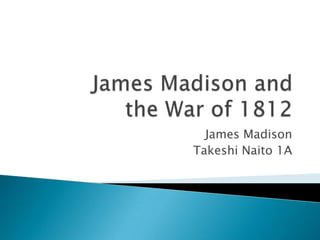 James Madison and   the War of 1812  James Madison Takeshi Naito 1A 