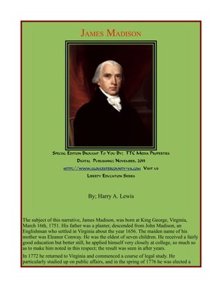JAMES MADISON

SPECIAL EDITION BROUGHT TO YOU BY; TTC MEDIA PROPERTIES
DIGITAL PUBLISHING; NOVEMBER, 2013
HTTP://WWW.GLOUCESTERCOUNTY-VA.COM

VISIT US

LIBERTY EDUCATION SERIES

By; Harry A. Lewis

The subject of this narrative, James Madison, was born at King George, Virginia,
March 16th, 1751. His father was a planter, descended from John Madison, an
Englishman who settled in Virginia about the year 1656. The maiden name of his
mother was Eleanor Conway. He was the eldest of seven children. He received a fairly
good education but better still, he applied himself very closely at college, so much so
as to make him noted in this respect; the result was seen in after years.
In 1772 he returned to Virginia and commenced a course of legal study. He
particularly studied up on public affairs, and in the spring of 1776 he was elected a

 