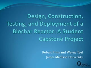 Design, Construction, Testing, and Deployment of a Biochar Reactor: A Student Capstone Project Robert Prins and Wayne Teel James Madison University 