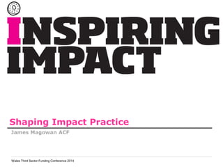 Shaping Impact Practice 
James Magowan ACF 
Wales Third Sector Funding Conference 2014 
 