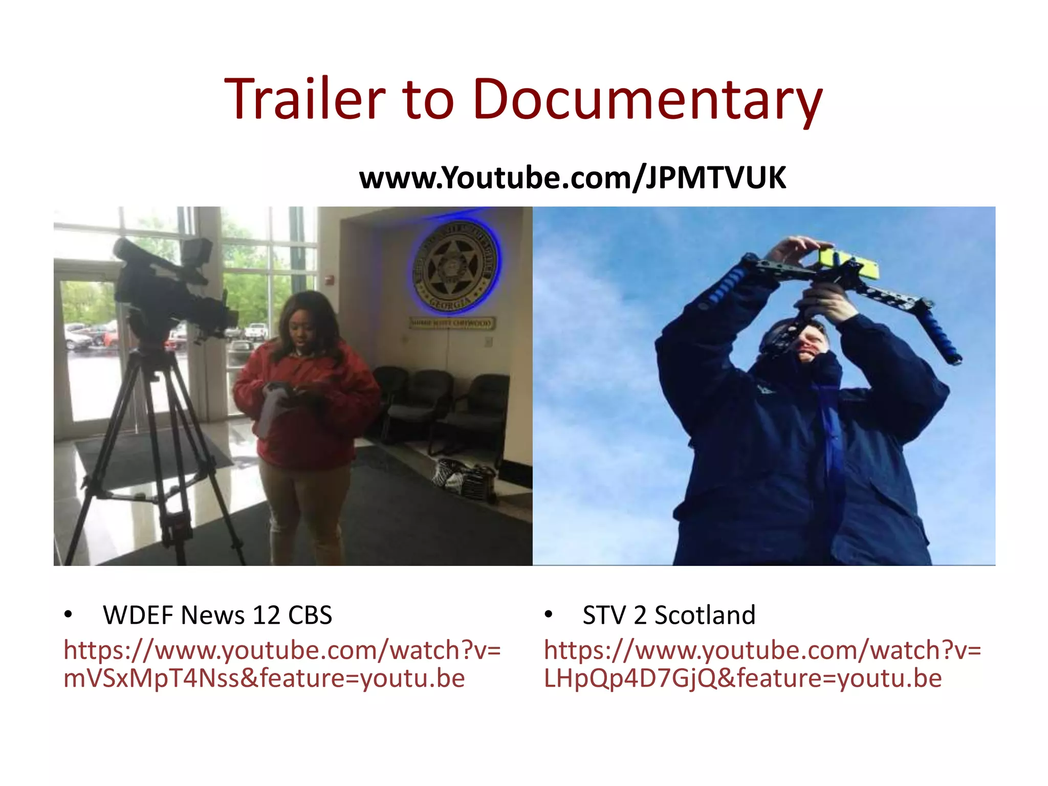 Trailer to Documentary
• WDEF News 12 CBS
https://www.youtube.com/watch?v=
mVSxMpT4Nss&feature=youtu.be
• STV 2 Scotland
https://www.youtube.com/watch?v=
LHpQp4D7GjQ&feature=youtu.be
www.Youtube.com/JPMTVUK
 