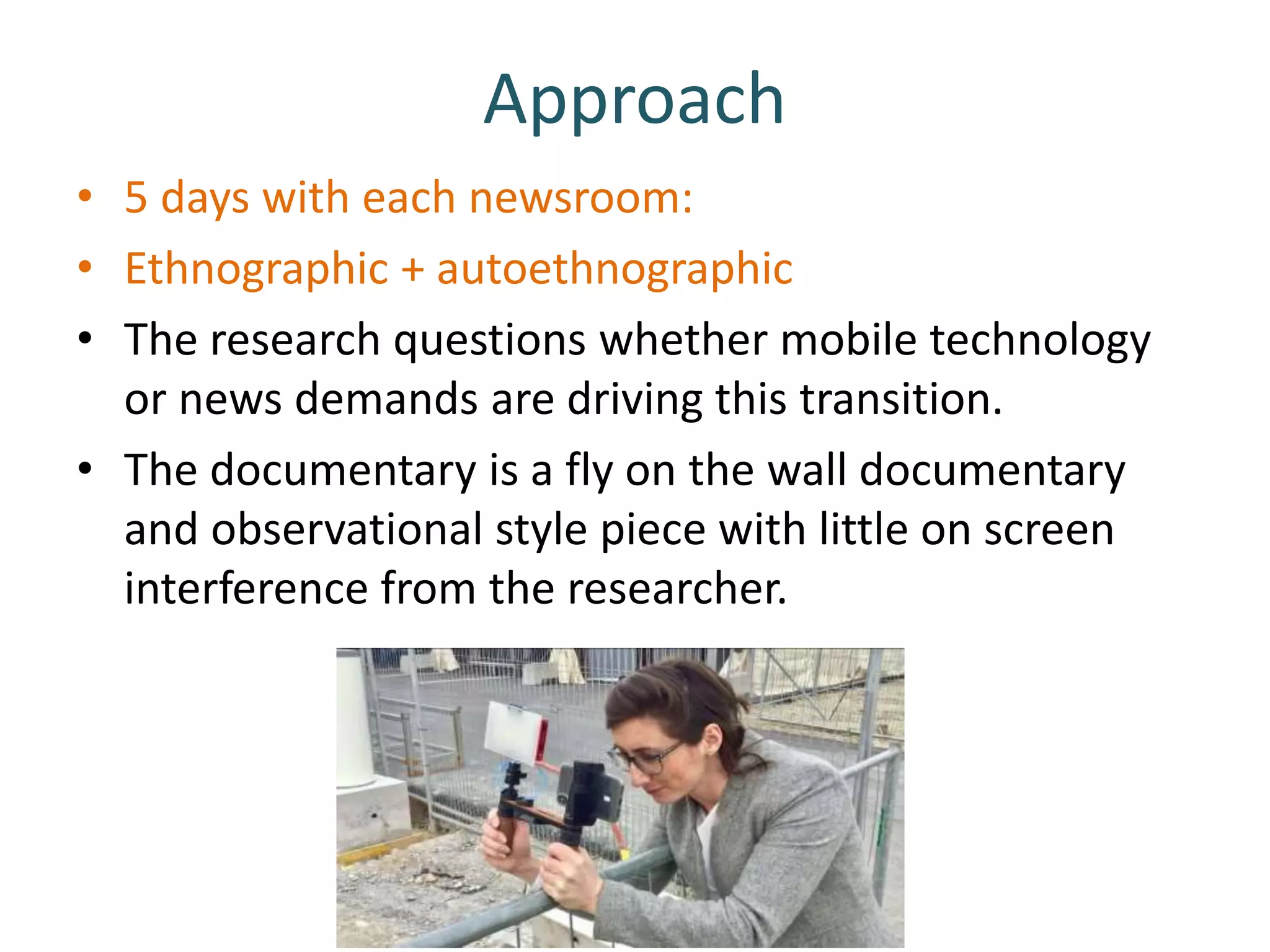 Approach
• 5 days with each newsroom:
• Ethnographic + autoethnographic
• The research questions whether mobile technology
or news demands are driving this transition.
• The documentary is a fly on the wall documentary
and observational style piece with little on screen
interference from the researcher.
 