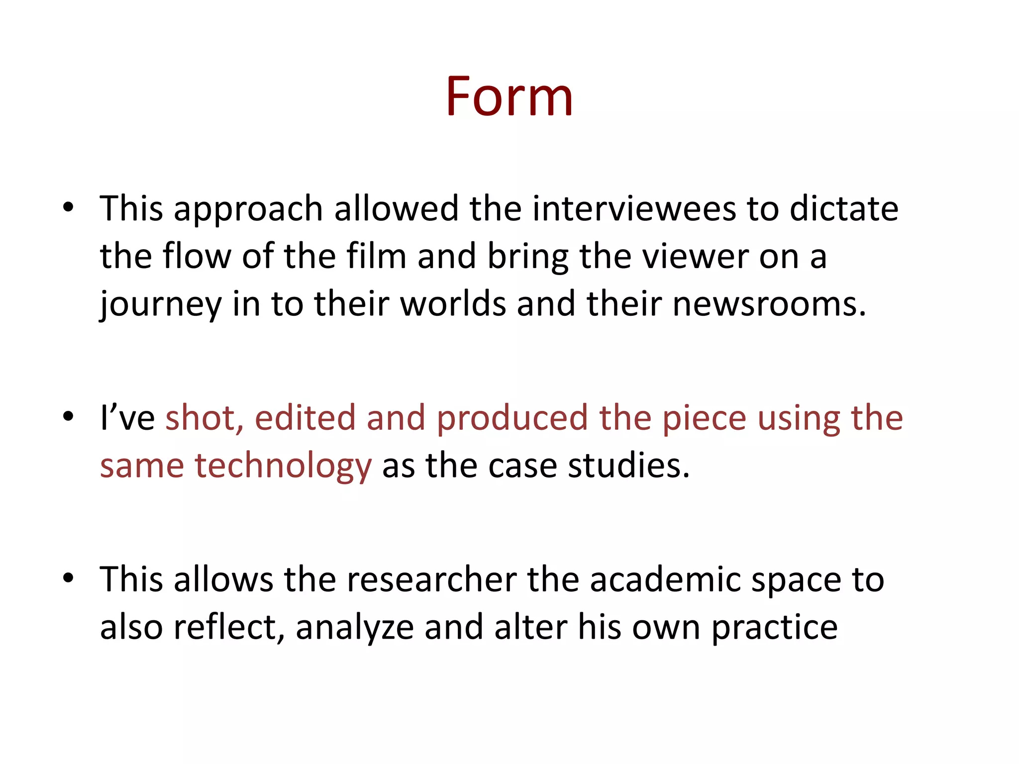 Form
• This approach allowed the interviewees to dictate
the flow of the film and bring the viewer on a
journey in to their worlds and their newsrooms.
• I’ve shot, edited and produced the piece using the
same technology as the case studies.
• This allows the researcher the academic space to
also reflect, analyze and alter his own practice
 