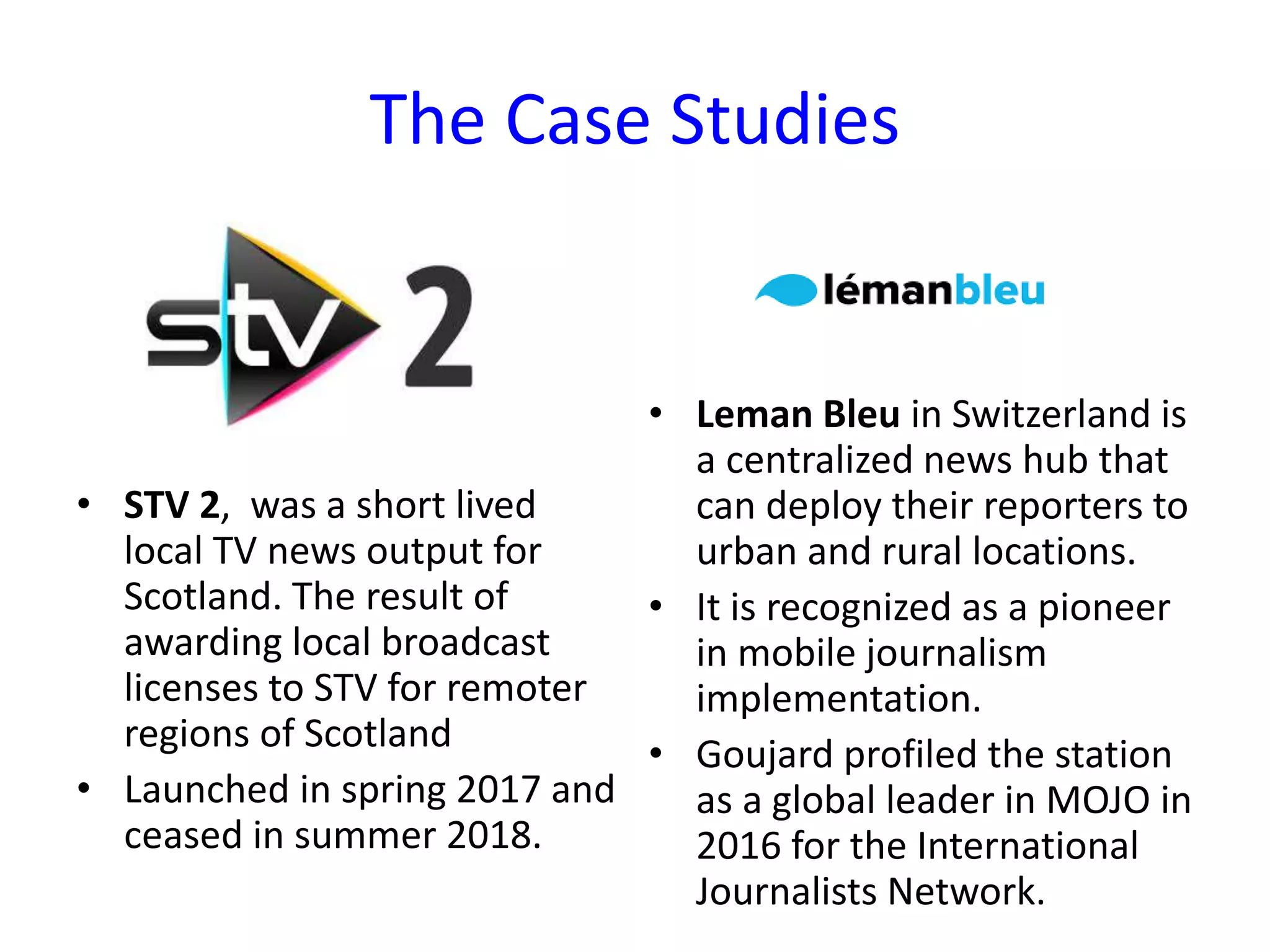 The Case Studies
• STV 2, was a short lived
local TV news output for
Scotland. The result of
awarding local broadcast
licenses to STV for remoter
regions of Scotland
• Launched in spring 2017 and
ceased in summer 2018.
• Leman Bleu in Switzerland is
a centralized news hub that
can deploy their reporters to
urban and rural locations.
• It is recognized as a pioneer
in mobile journalism
implementation.
• Goujard profiled the station
as a global leader in MOJO in
2016 for the International
Journalists Network.
 