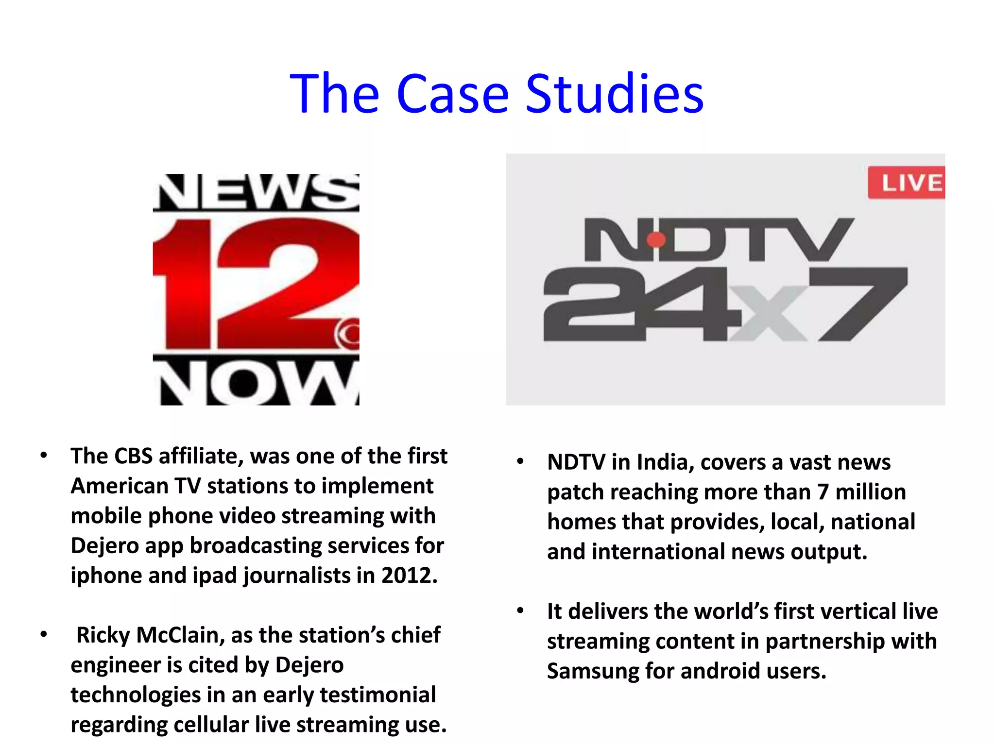 The Case Studies
• The CBS affiliate, was one of the first
American TV stations to implement
mobile phone video streaming with
Dejero app broadcasting services for
iphone and ipad journalists in 2012.
• Ricky McClain, as the station’s chief
engineer is cited by Dejero
technologies in an early testimonial
regarding cellular live streaming use.
• NDTV in India, covers a vast news
patch reaching more than 7 million
homes that provides, local, national
and international news output.
• It delivers the world’s first vertical live
streaming content in partnership with
Samsung for android users.
 