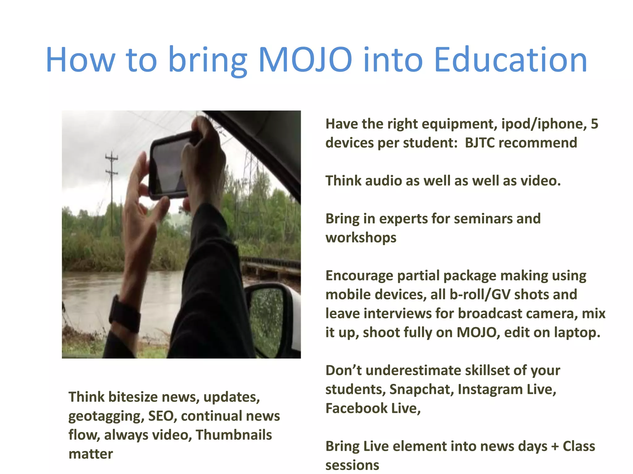 How to bring MOJO into Education
Have the right equipment, ipod/iphone, 5
devices per student: BJTC recommend
Think audio as well as well as video.
Bring in experts for seminars and
workshops
Encourage partial package making using
mobile devices, all b-roll/GV shots and
leave interviews for broadcast camera, mix
it up, shoot fully on MOJO, edit on laptop.
Don’t underestimate skillset of your
students, Snapchat, Instagram Live,
Facebook Live,
Bring Live element into news days + Class
sessions
Think bitesize news, updates,
geotagging, SEO, continual news
flow, always video, Thumbnails
matter
 