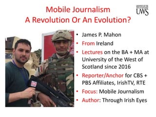 Mobile Journalism
A Revolution Or An Evolution?
• James P. Mahon
• From Ireland
• Lectures on the BA + MA at
University of the West of
Scotland since 2016
• Reporter/Anchor for CBS +
PBS Affiliates, IrishTV, RTE
• Focus: Mobile Journalism
• Author: Through Irish Eyes
 