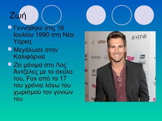 Ζωή
Γεννήθηκε στις 16
Ιουλίου 1990 στη Νέα
Υόρκη
Μεγάλωσε στην
Καλιφόρνια
Ζει μόνιμα στο Λος
Άντζελες με το σκύλο
του, Fox από τα 17
του χρόνια λόγω του
χωρισμού τον γονιών
του
 