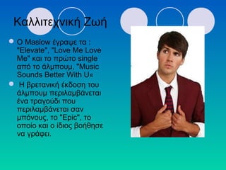 Ο Maslow έγραψε τα :
"Elevate", "Love Me Love
Me" και το πρώτο single
από το άλμπουμ, "Music
Sounds Better With U«
 Η βρετανική έκδοση του
άλμπουμ περιλαμβάνεται
ένα τραγούδι που
περιλαμβάνεται σαν
μπόνους, το "Epic", το
οποίο και ο ίδιος βοήθησε
να γράφει.
Καλλιτεχνική Ζωή
 
