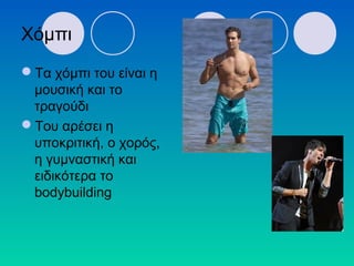 Χόμπι
Τα χόμπι του είναι η
μουσική και το
τραγούδι
Του αρέσει η
υποκριτική, ο χορός,
η γυμναστική και
ειδικότερα το
bodybuilding
 